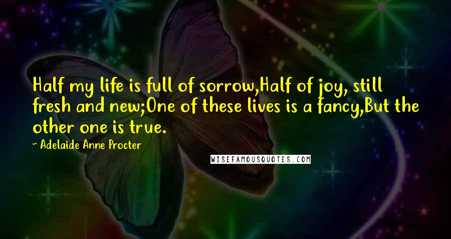 Adelaide Anne Procter quotes: Half my life is full of sorrow,Half of joy, still fresh and new;One of these lives is a fancy,But the other one is true.