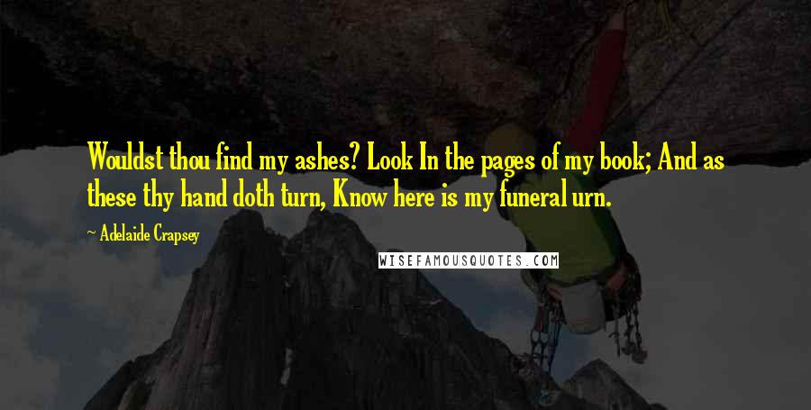 Adelaide Crapsey quotes: Wouldst thou find my ashes? Look In the pages of my book; And as these thy hand doth turn, Know here is my funeral urn. Adelaide Crapsey quotes: Wouldst thou find my ashes? Look In the pages of my book; And as these thy hand doth turn, Know here is my funeral urn.