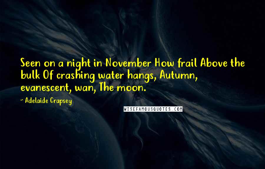 Adelaide Crapsey quotes: Seen on a night in November How frail Above the bulk Of crashing water hangs, Autumn, evanescent, wan, The moon. Adelaide Crapsey quotes: Seen on a night in November How frail Above the bulk Of crashing water hangs, Autumn, evanescent, wan, The moon.