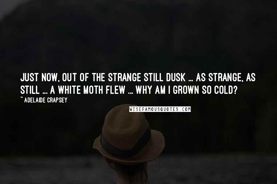 Adelaide Crapsey quotes: Just now, Out of the strange Still dusk ... as strange, as still ... A white moth flew ... Why am I grown So cold? Adelaide Crapsey quotes: Just now, Out of the strange Still dusk ... as strange, as still ... A white moth flew ... Why am I grown So cold?