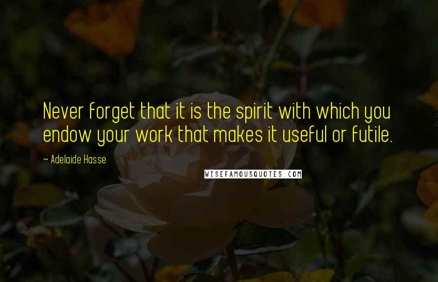 Adelaide Hasse quotes: Never forget that it is the spirit with which you endow your work that makes it useful or futile.