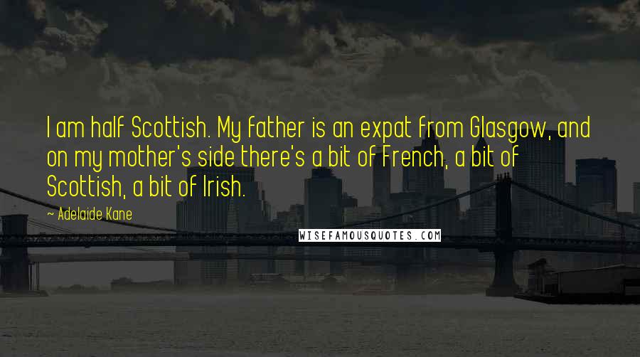 Adelaide Kane quotes: I am half Scottish. My father is an expat from Glasgow, and on my mother's side there's a bit of French, a bit of Scottish, a bit of Irish. Adelaide Kane quotes: I am half Scottish. My father is an expat from Glasgow, and on my mother's side there's a bit of French, a bit of Scottish, a bit of Irish.