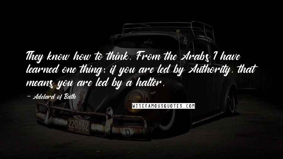 Adelard Of Bath quotes: They know how to think. From the Arabs I have learned one thing: if you are led by Authority, that means you are led by a halter.