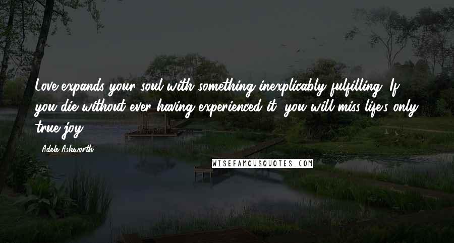 Adele Ashworth quotes: Love expands your soul with something inexplicably fulfilling. If you die without ever having experienced it, you will miss life's only true joy