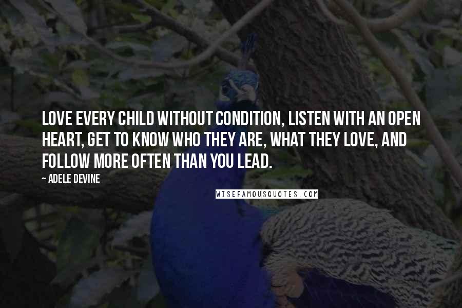 Adele Devine quotes: Love every child without condition, listen with an open heart, get to know who they are, what they love, and follow more often than you lead. Adele Devine quotes: Love every child without condition, listen with an open heart, get to know who they are, what they love, and follow more often than you lead.