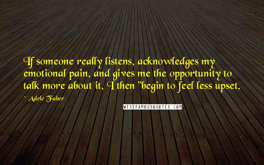 Adele Faber quotes: If someone really listens, acknowledges my emotional pain, and gives me the opportunity to talk more about it, I then "begin to feel less upset.