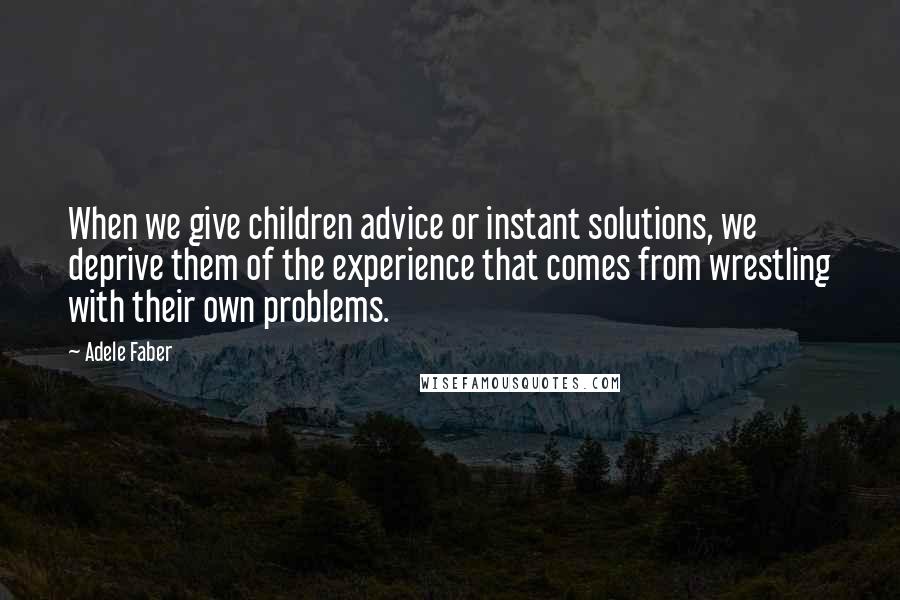 Adele Faber quotes: When we give children advice or instant solutions, we deprive them of the experience that comes from wrestling with their own problems.