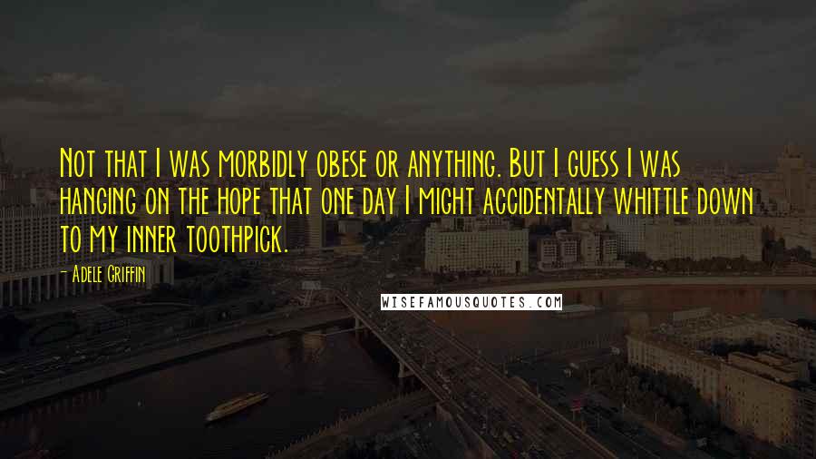 Adele Griffin quotes: Not that I was morbidly obese or anything. But I guess I was hanging on the hope that one day I might accidentally whittle down to my inner toothpick.