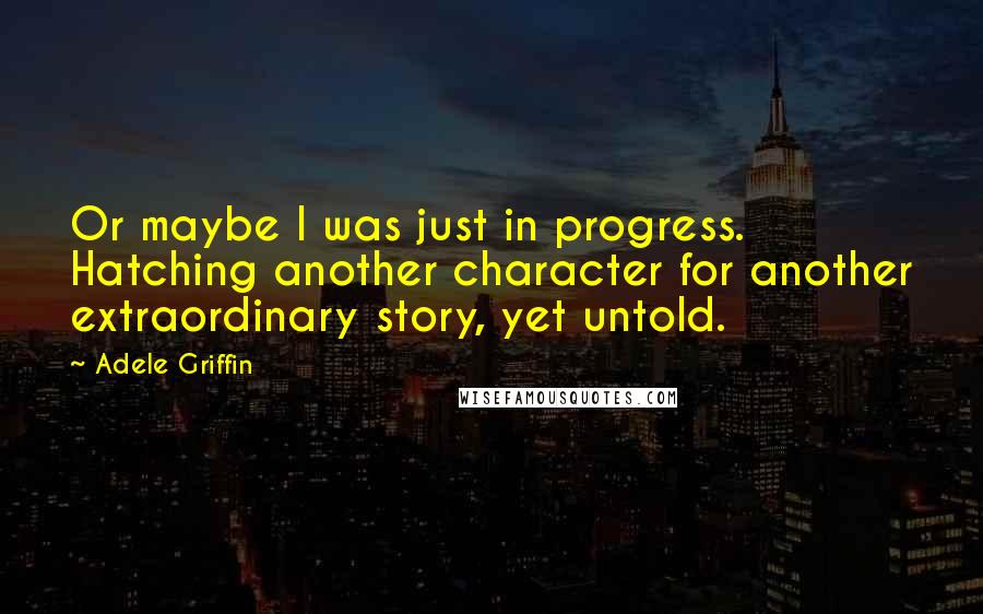 Adele Griffin quotes: Or maybe I was just in progress. Hatching another character for another extraordinary story, yet untold.