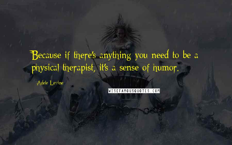Adele Levine quotes: Because if there's anything you need to be a physical therapist, it's a sense of humor.