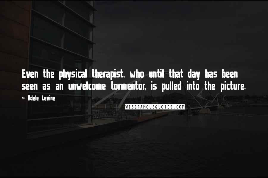 Adele Levine quotes: Even the physical therapist, who until that day has been seen as an unwelcome tormentor, is pulled into the picture. Adele Levine quotes: Even the physical therapist, who until that day has been seen as an unwelcome tormentor, is pulled into the picture.