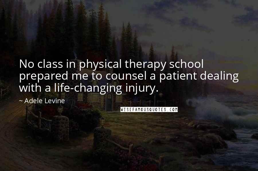 Adele Levine quotes: No class in physical therapy school prepared me to counsel a patient dealing with a life-changing injury.