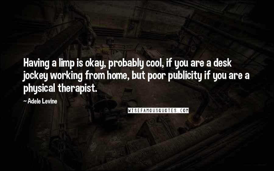 Adele Levine quotes: Having a limp is okay, probably cool, if you are a desk jockey working from home, but poor publicity if you are a physical therapist. Adele Levine quotes: Having a limp is okay, probably cool, if you are a desk jockey working from home, but poor publicity if you are a physical therapist.
