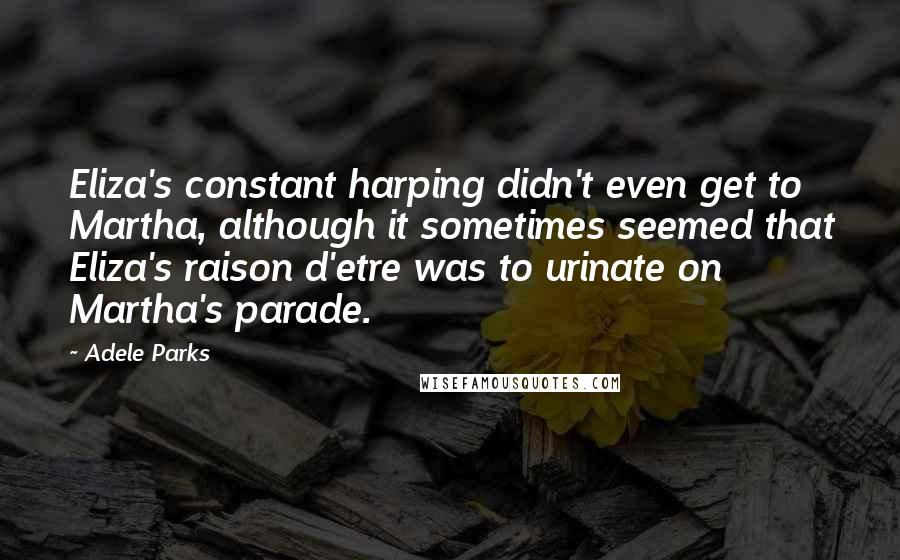 Adele Parks quotes: Eliza's constant harping didn't even get to Martha, although it sometimes seemed that Eliza's raison d'etre was to urinate on Martha's parade.