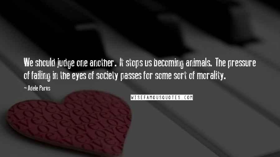 Adele Parks quotes: We should judge one another. It stops us becoming animals. The pressure of failing in the eyes of society passes for some sort of morality.