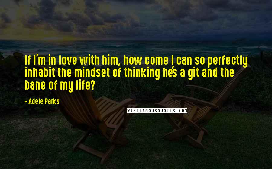 Adele Parks quotes: If I'm in love with him, how come I can so perfectly inhabit the mindset of thinking he's a git and the bane of my life?
