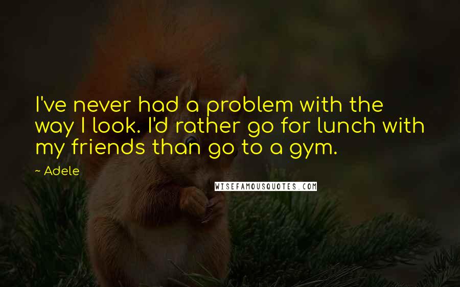 Adele quotes: I've never had a problem with the way I look. I'd rather go for lunch with my friends than go to a gym. Adele quotes: I've never had a problem with the way I look. I'd rather go for lunch with my friends than go to a gym.