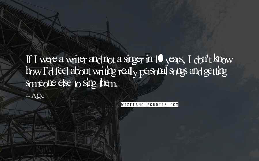 Adele quotes: If I were a writer and not a singer in 10 years, I don't know how I'd feel about writing really personal songs and getting someone else to sing them.