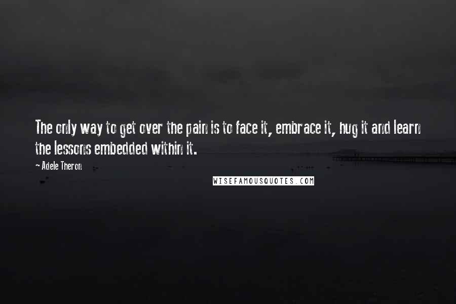 Adele Theron quotes: The only way to get over the pain is to face it, embrace it, hug it and learn the lessons embedded within it.