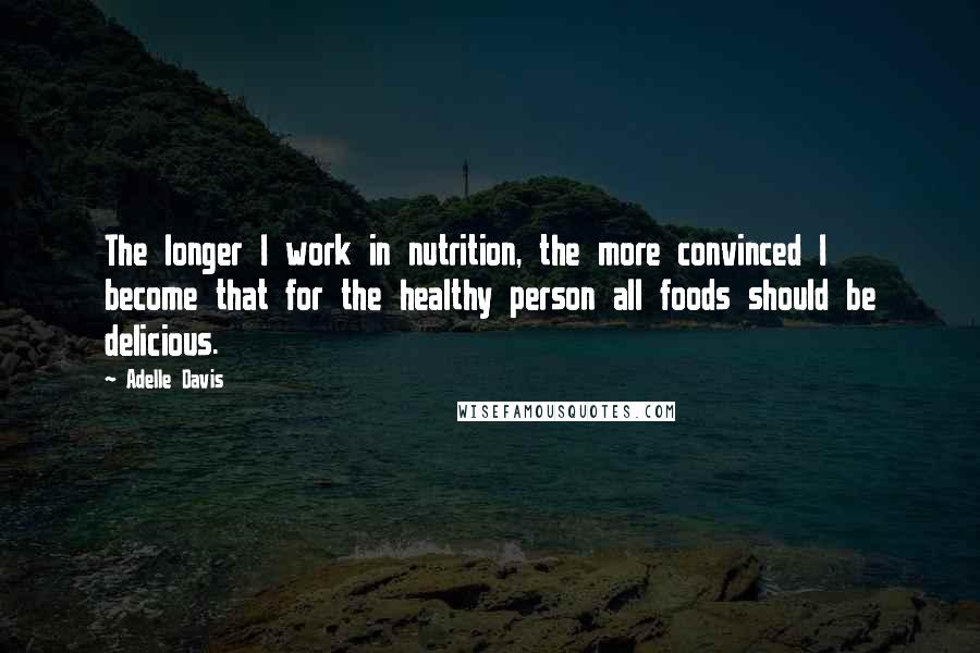 Adelle Davis quotes: The longer I work in nutrition, the more convinced I become that for the healthy person all foods should be delicious.