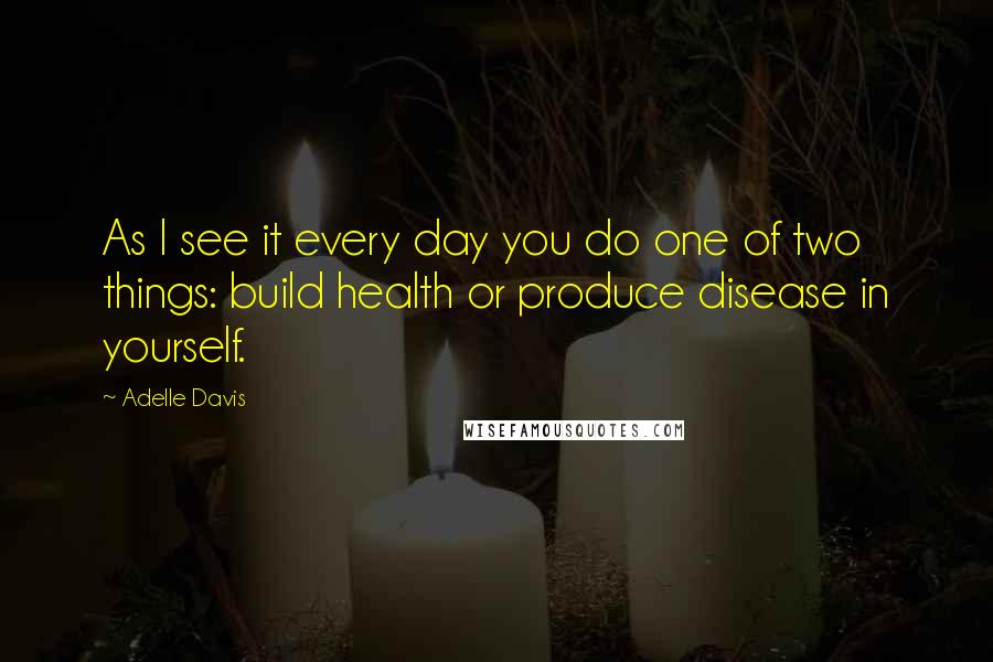 Adelle Davis quotes: As I see it every day you do one of two things: build health or produce disease in yourself.