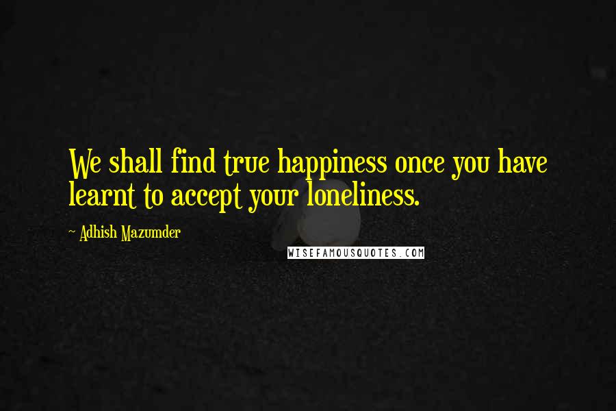 Adhish Mazumder quotes: We shall find true happiness once you have learnt to accept your loneliness.