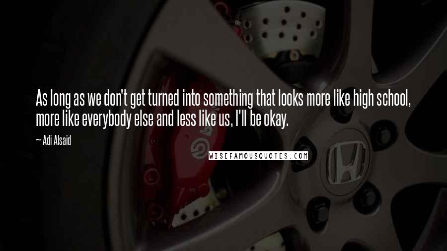 Adi Alsaid quotes: As long as we don't get turned into something that looks more like high school, more like everybody else and less like us, I'll be okay. Adi Alsaid quotes: As long as we don't get turned into something that looks more like high school, more like everybody else and less like us, I'll be okay.