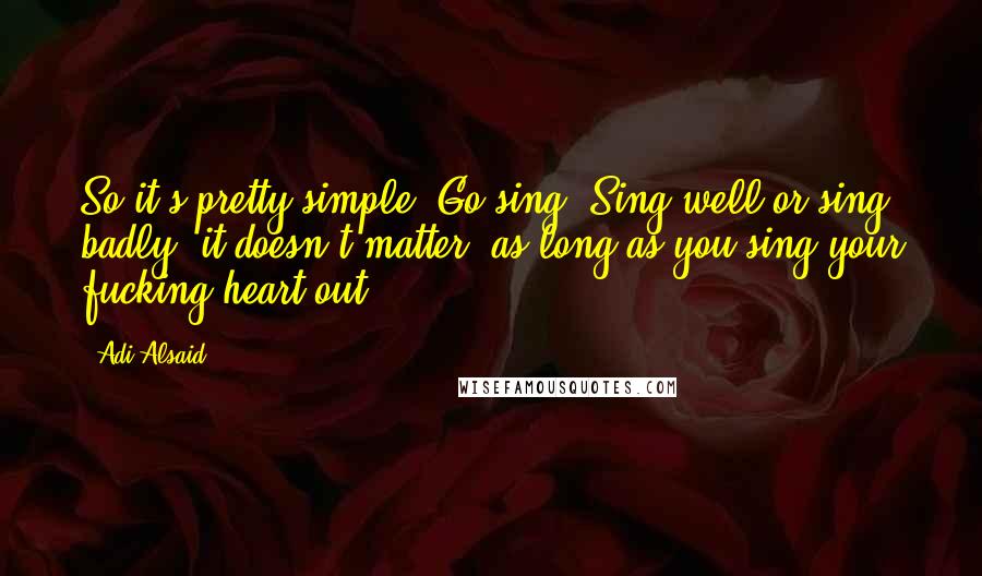 Adi Alsaid quotes: So it's pretty simple. Go sing. Sing well or sing badly -it doesn't matter, as long as you sing your fucking heart out.