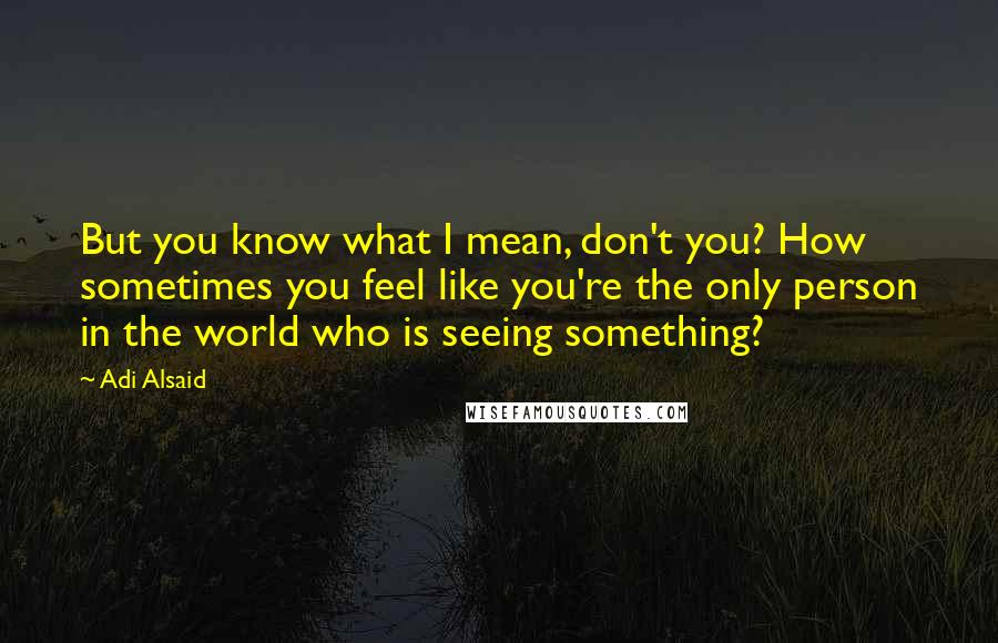 Adi Alsaid quotes: But you know what I mean, don't you? How sometimes you feel like you're the only person in the world who is seeing something? Adi Alsaid quotes: But you know what I mean, don't you? How sometimes you feel like you're the only person in the world who is seeing something?