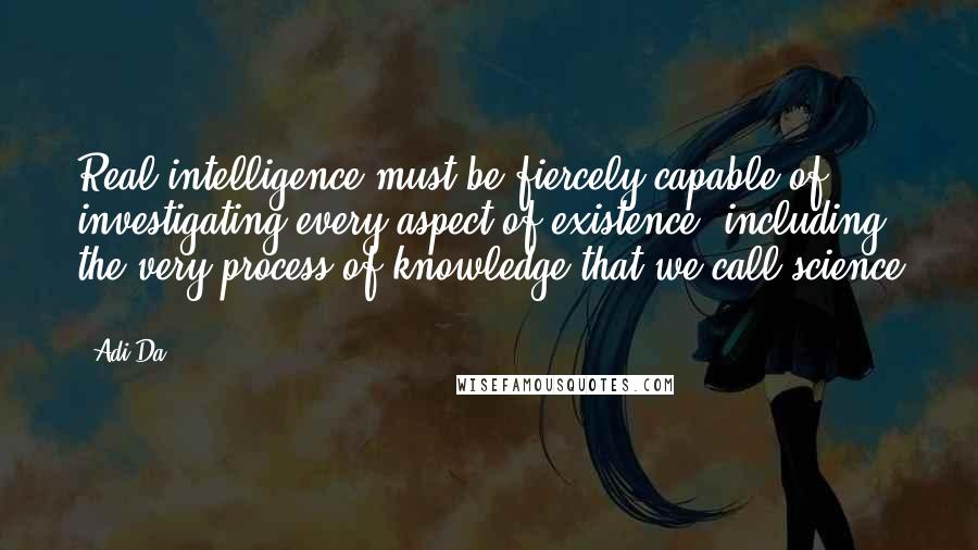 Adi Da quotes: Real intelligence must be fiercely capable of investigating every aspect of existence, including the very process of knowledge that we call science .