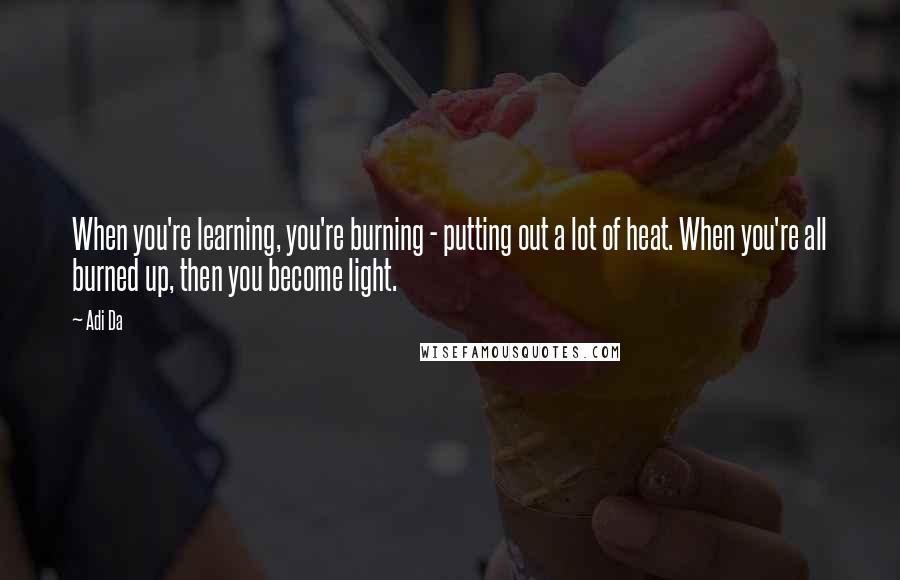 Adi Da quotes: When you're learning, you're burning - putting out a lot of heat. When you're all burned up, then you become light.