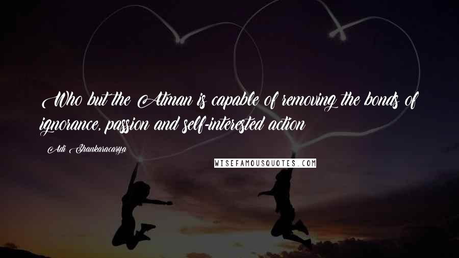 Adi Shankaracarya quotes: Who but the Atman is capable of removing the bonds of ignorance, passion and self-interested action?