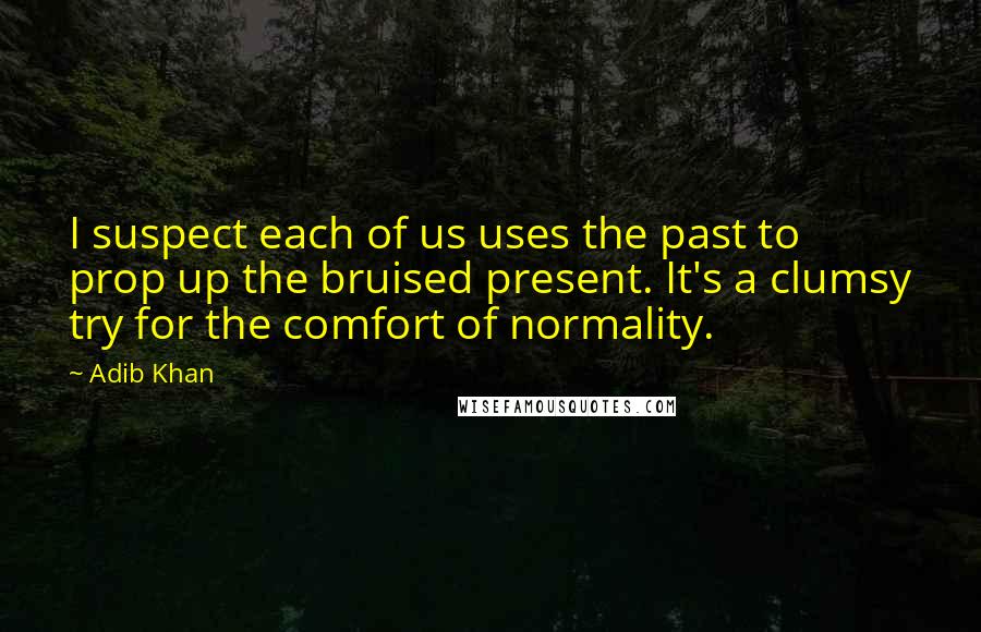 Adib Khan quotes: I suspect each of us uses the past to prop up the bruised present. It's a clumsy try for the comfort of normality.