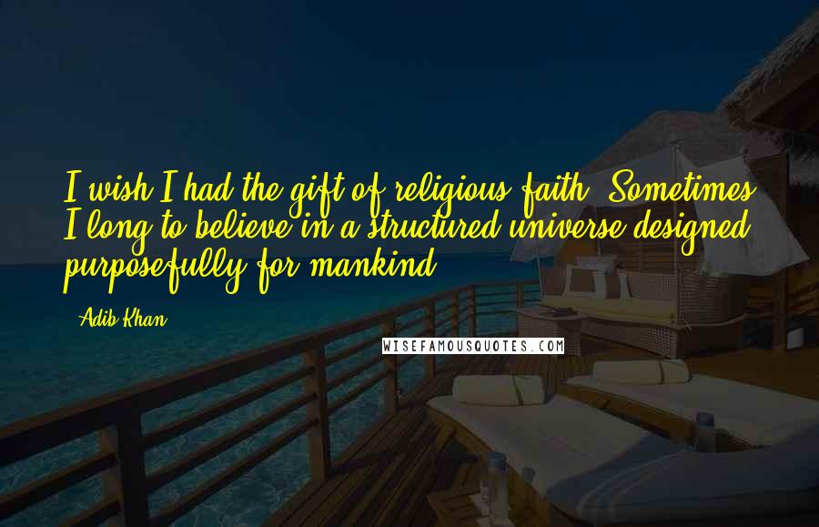 Adib Khan quotes: I wish I had the gift of religious faith. Sometimes I long to believe in a structured universe designed purposefully for mankind.