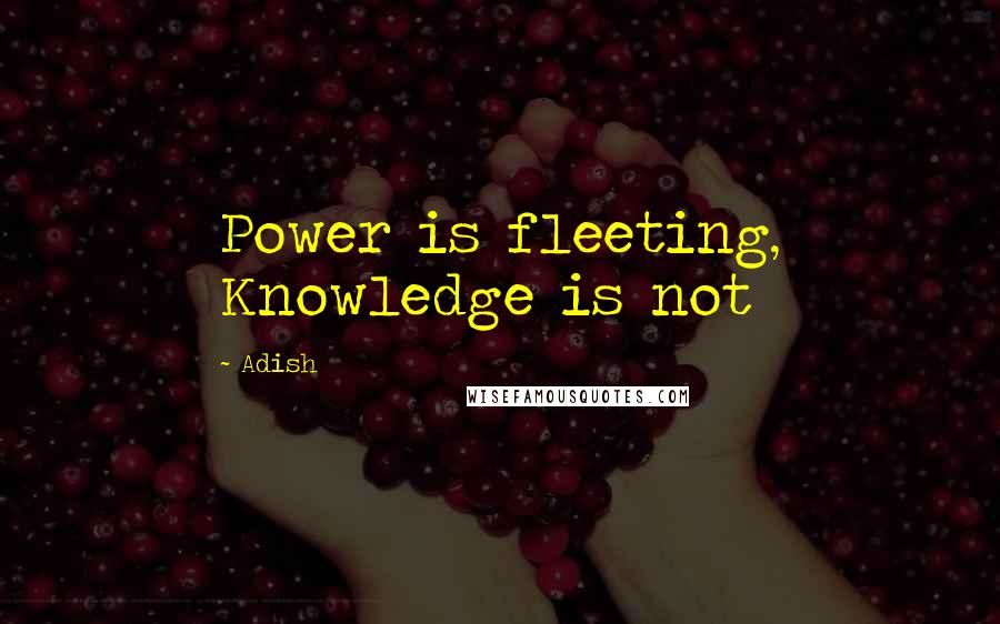 Adish quotes: Power is fleeting, Knowledge is not