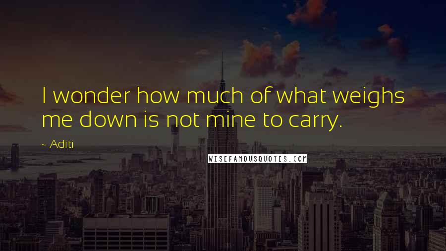 Aditi quotes: I wonder how much of what weighs me down is not mine to carry.