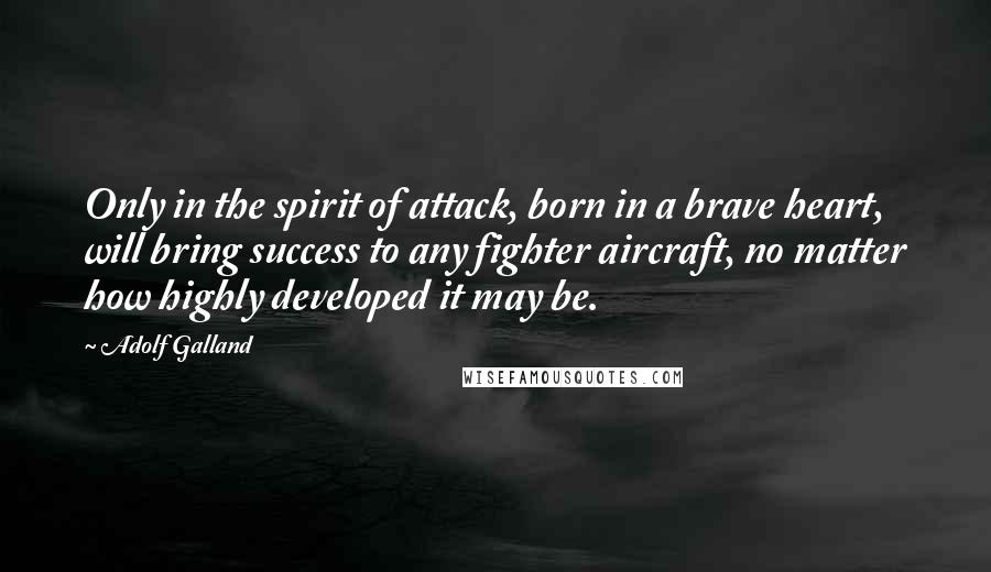 Adolf Galland quotes: Only in the spirit of attack, born in a brave heart, will bring success to any fighter aircraft, no matter how highly developed it may be. Adolf Galland quotes: Only in the spirit of attack, born in a brave heart, will bring success to any fighter aircraft, no matter how highly developed it may be.