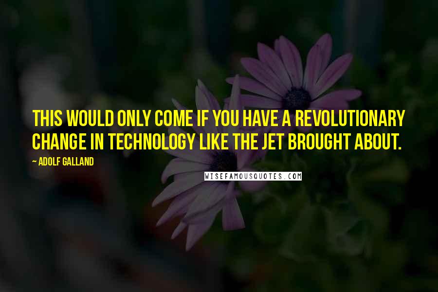 Adolf Galland quotes: This would only come if you have a revolutionary change in technology like the jet brought about.