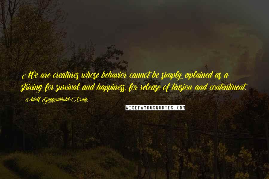 Adolf Guggenbhuhl-Craig quotes: We are creatures whose behavior cannot be simply explained as a striving for survival and happiness, for release of tension and contentment.