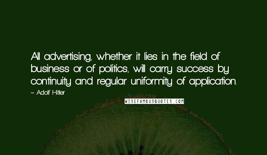 Adolf Hitler quotes: All advertising, whether it lies in the field of business or of politics, will carry success by continuity and regular uniformity of application. Adolf Hitler quotes: All advertising, whether it lies in the field of business or of politics, will carry success by continuity and regular uniformity of application.