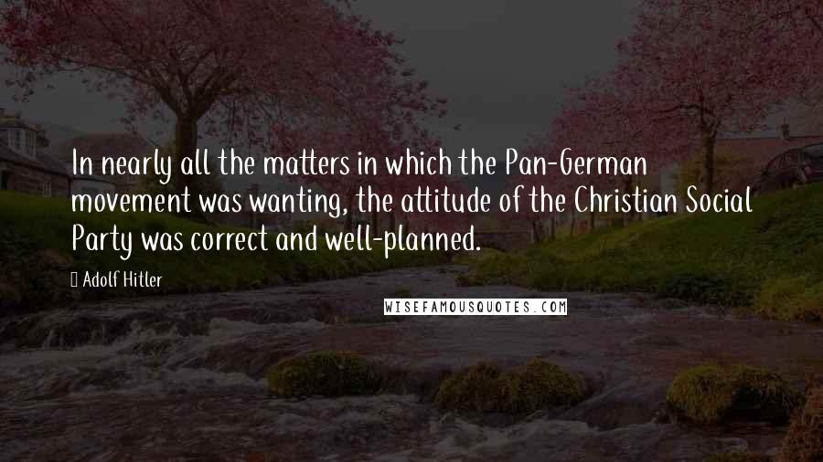 Adolf Hitler quotes: In nearly all the matters in which the Pan-German movement was wanting, the attitude of the Christian Social Party was correct and well-planned.