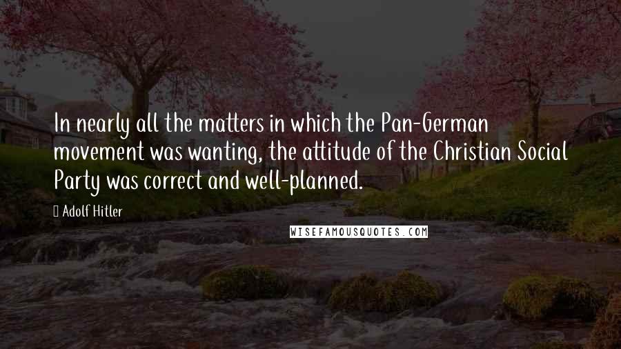 Adolf Hitler quotes: In nearly all the matters in which the Pan-German movement was wanting, the attitude of the Christian Social Party was correct and well-planned. Adolf Hitler quotes: In nearly all the matters in which the Pan-German movement was wanting, the attitude of the Christian Social Party was correct and well-planned.