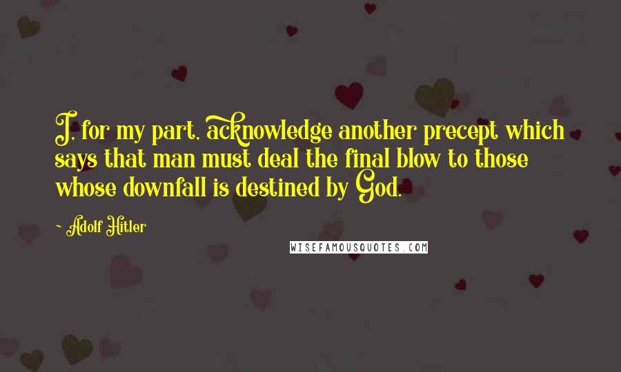 Adolf Hitler quotes: I, for my part, acknowledge another precept which says that man must deal the final blow to those whose downfall is destined by God.