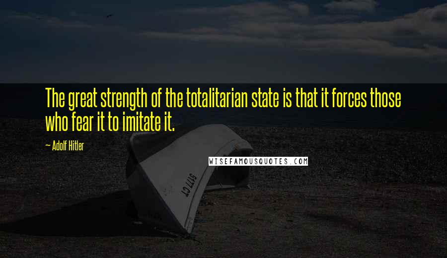 Adolf Hitler quotes: The great strength of the totalitarian state is that it forces those who fear it to imitate it.