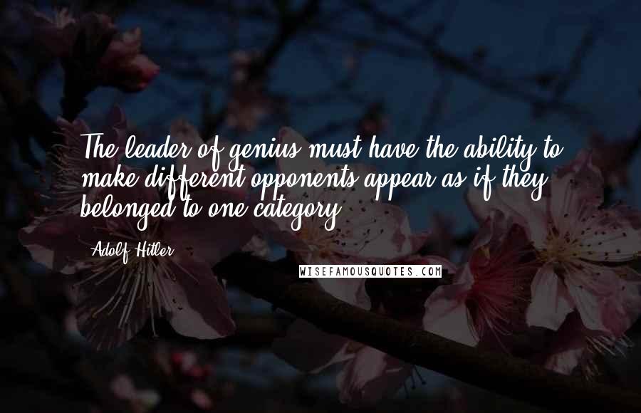 Adolf Hitler quotes: The leader of genius must have the ability to make different opponents appear as if they belonged to one category.