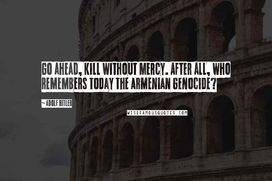 Adolf Hitler quotes: Go ahead, kill without mercy. After all, who remembers today the Armenian Genocide?