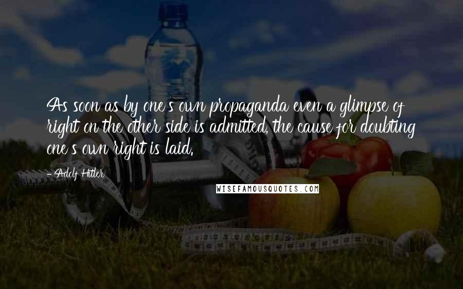Adolf Hitler quotes: As soon as by one's own propaganda even a glimpse of right on the other side is admitted, the cause for doubting one's own right is laid. Adolf Hitler quotes: As soon as by one's own propaganda even a glimpse of right on the other side is admitted, the cause for doubting one's own right is laid.