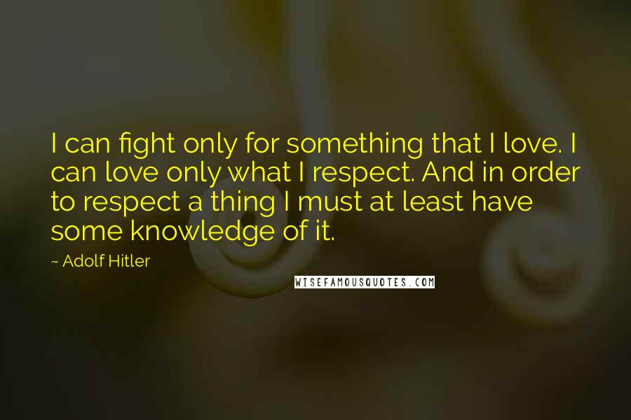 Adolf Hitler quotes: I can fight only for something that I love. I can love only what I respect. And in order to respect a thing I must at least have some knowledge