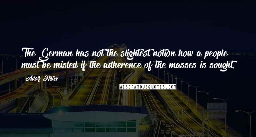 Adolf Hitler quotes: The German has not the slightest notion how a people must be misled if the adherence of the masses is sought. Adolf Hitler quotes: The German has not the slightest notion how a people must be misled if the adherence of the masses is sought.