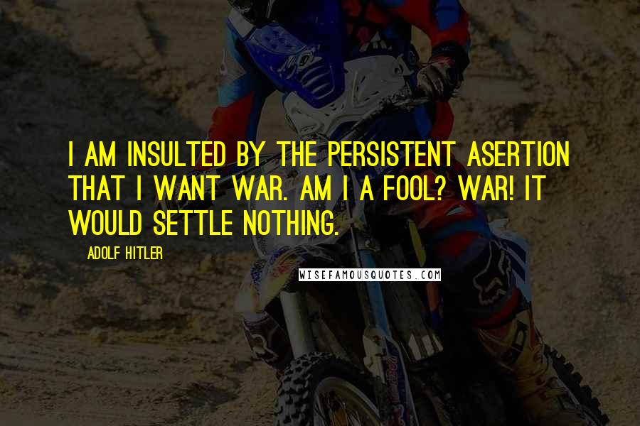 Adolf Hitler quotes: I am insulted by the persistent asertion that I want war. Am I a fool? War! It would settle nothing.